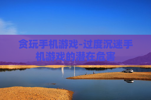 贪玩手机游戏-过度沉迷手机游戏的潜在危害
