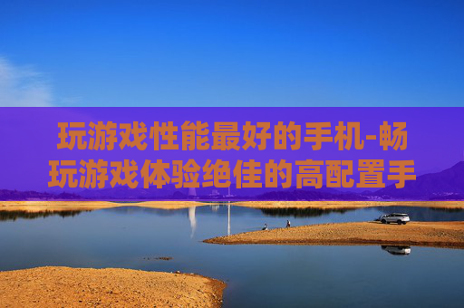 玩游戏性能最好的手机-畅玩游戏体验绝佳的高配置手机