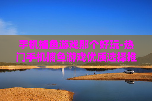手机捕鱼游戏那个好玩-热门手机捕鱼游戏优质选择推荐