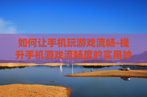 如何让手机玩游戏流畅-提升手机游戏流畅度的实用妙招