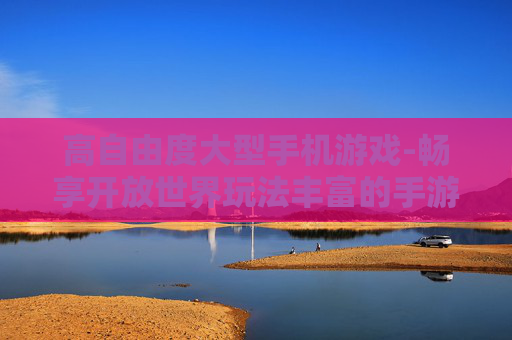 高自由度大型手机游戏-畅享开放世界玩法丰富的手游体验