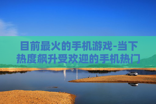 目前最火的手机游戏-当下热度飙升受欢迎的手机热门游戏