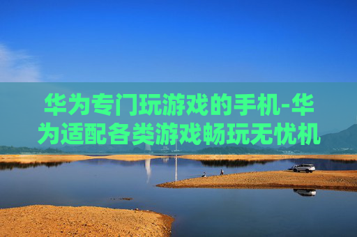 华为专门玩游戏的手机-华为适配各类游戏畅玩无忧机型