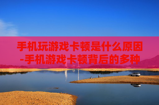 手机玩游戏卡顿是什么原因-手机游戏卡顿背后的多种潜在因素
