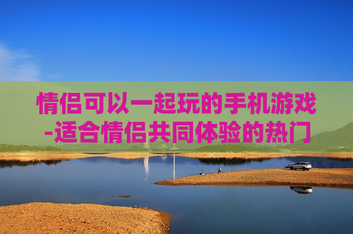 情侣可以一起玩的手机游戏-适合情侣共同体验的热门手游推荐