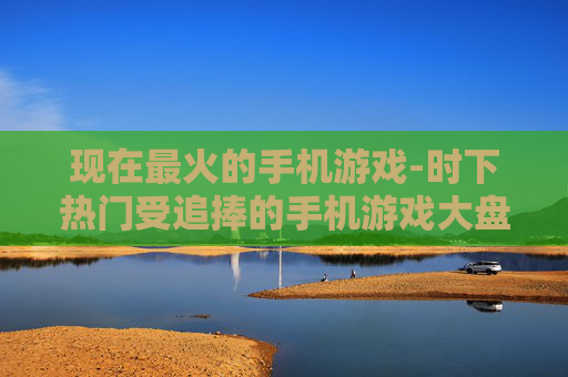 现在最火的手机游戏-时下热门受追捧的手机游戏大盘点