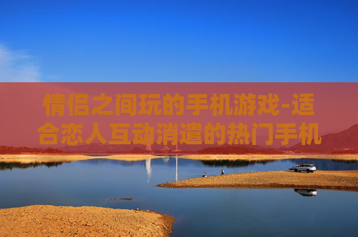 情侣之间玩的手机游戏-适合恋人互动消遣的热门手机游戏
