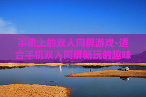 手机上的双人同屏游戏-适合手机双人同屏畅玩的趣味游戏类型