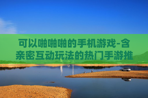可以啪啪啪的手机游戏-含亲密互动玩法的热门手游推荐