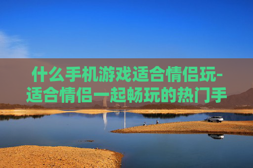 什么手机游戏适合情侣玩-适合情侣一起畅玩的热门手机游戏推荐