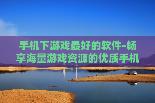 手机下游戏最好的软件-畅享海量游戏资源的优质手机游戏下载工具
