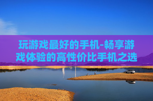 玩游戏最好的手机-畅享游戏体验的高性价比手机之选 玩游戏最好的手机-畅享游戏体验的高性价比手机之选