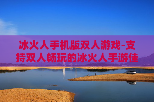 冰火人手机版双人游戏-支持双人畅玩的冰火人手游佳作