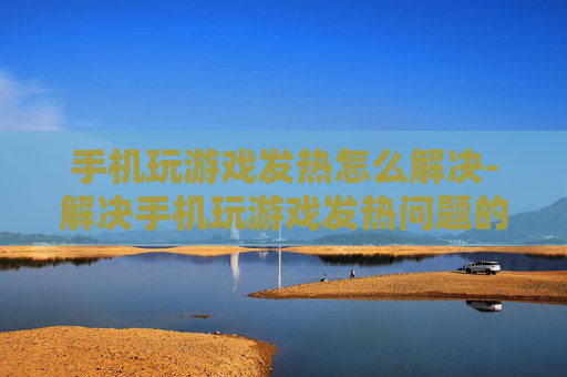 手机玩游戏发热怎么解决-解决手机玩游戏发热问题的实用妙招 手机玩游戏发热怎么解决-解决手机玩游戏发热问题的实用妙招