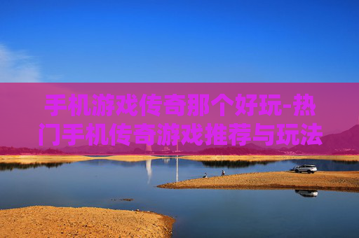 手机游戏传奇那个好玩-热门手机传奇游戏推荐与玩法评测 手机游戏传奇那个好玩-热门手机传奇游戏推荐与玩法评测