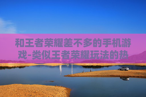 和王者荣耀差不多的手机游戏-类似王者荣耀玩法的热门手机游戏推荐
