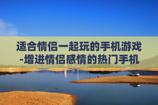 适合情侣一起玩的手机游戏-增进情侣感情的热门手机互动游戏