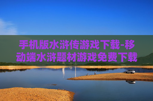 手机版水浒传游戏下载-移动端水浒题材游戏免费下载途径
