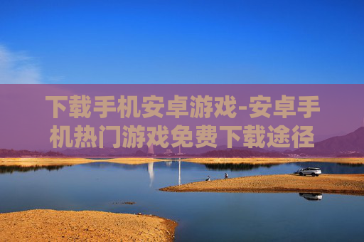 下载手机安卓游戏-安卓手机热门游戏免费下载途径