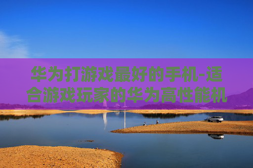华为打游戏最好的手机-适合游戏玩家的华为高性能机型推荐 华为打游戏最好的手机-适合游戏玩家的华为高性能机型推荐