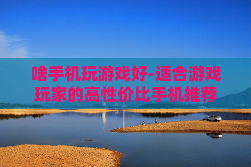 啥手机玩游戏好-适合游戏玩家的高性价比手机推荐
