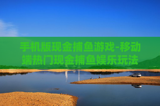 手机版现金捕鱼游戏-移动端热门现金捕鱼娱乐玩法