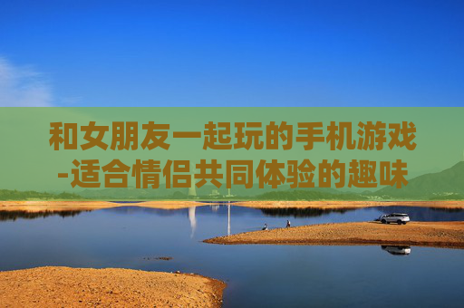 和女朋友一起玩的手机游戏-适合情侣共同体验的趣味手机游戏