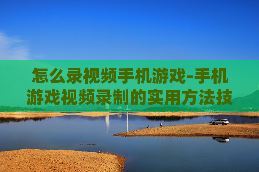 怎么录视频手机游戏-手机游戏视频录制的实用方法技巧