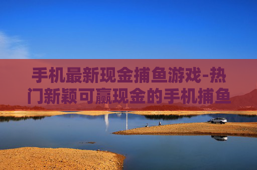 手机最新现金捕鱼游戏-热门新颖可赢现金的手机捕鱼游戏