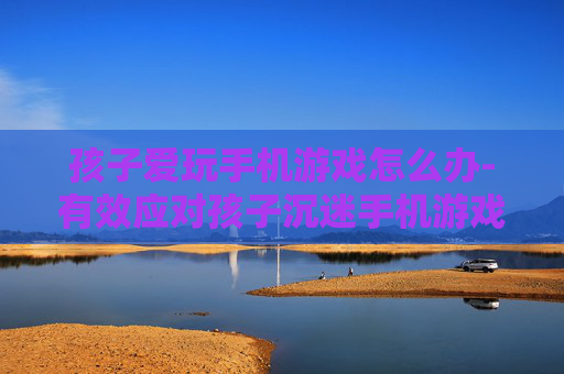孩子爱玩手机游戏怎么办-有效应对孩子沉迷手机游戏的实用办法