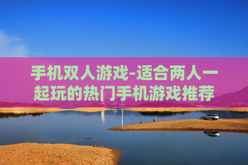 手机双人游戏-适合两人一起玩的热门手机游戏推荐