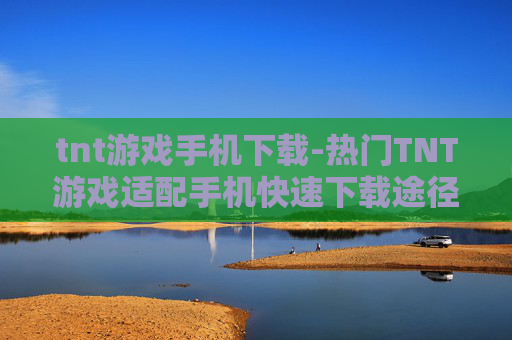 tnt游戏手机下载-热门TNT游戏适配手机快速下载途径