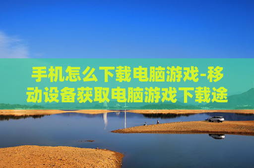 手机怎么下载电脑游戏-移动设备获取电脑游戏下载途径