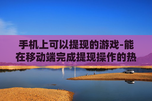 手机上可以提现的游戏-能在移动端完成提现操作的热门游戏