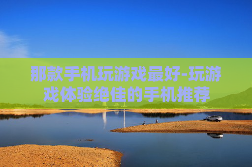 那款手机玩游戏最好-玩游戏体验绝佳的手机推荐 那款手机玩游戏最好-玩游戏体验绝佳的手机推荐