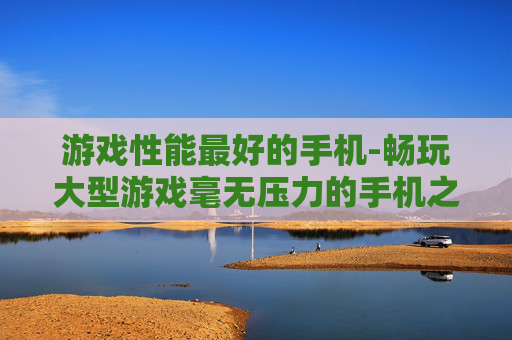 游戏性能最好的手机-畅玩大型游戏毫无压力的手机之选