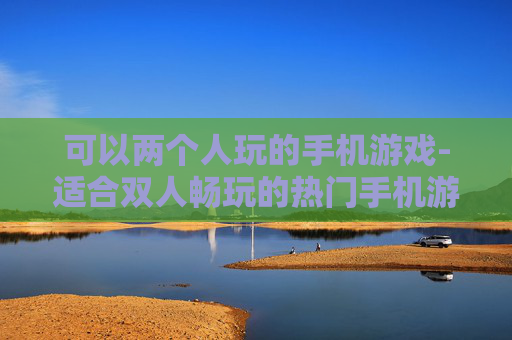 可以两个人玩的手机游戏-适合双人畅玩的热门手机游戏推荐