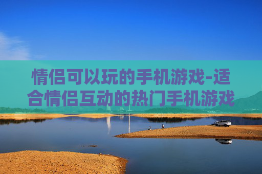 情侣可以玩的手机游戏-适合情侣互动的热门手机游戏推荐