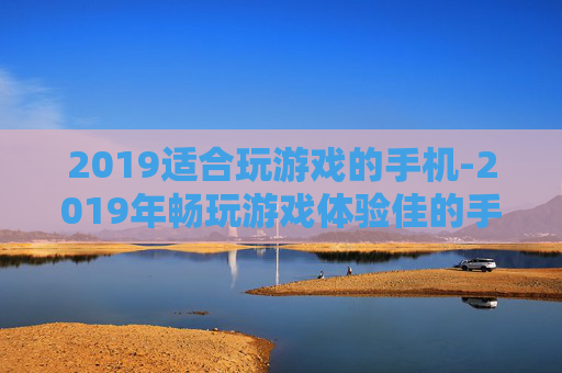 2019适合玩游戏的手机-2019年畅玩游戏体验佳的手机推荐