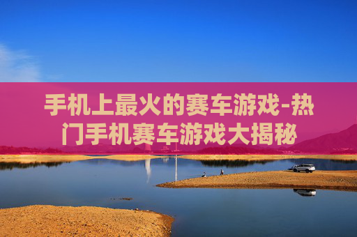 手机上最火的赛车游戏-热门手机赛车游戏大揭秘