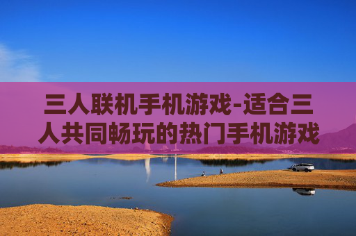 三人联机手机游戏-适合三人共同畅玩的热门手机游戏