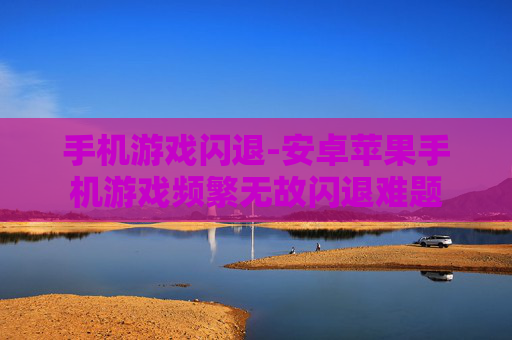 手机游戏闪退-安卓苹果手机游戏频繁无故闪退难题