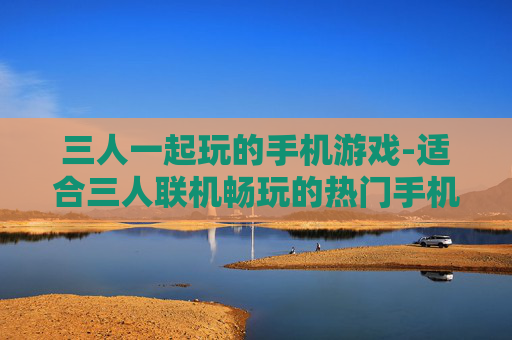 三人一起玩的手机游戏-适合三人联机畅玩的热门手机游戏