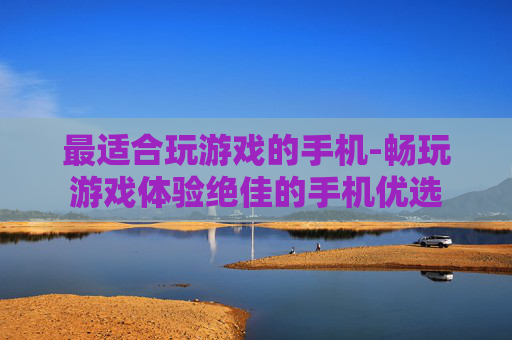 最适合玩游戏的手机-畅玩游戏体验绝佳的手机优选