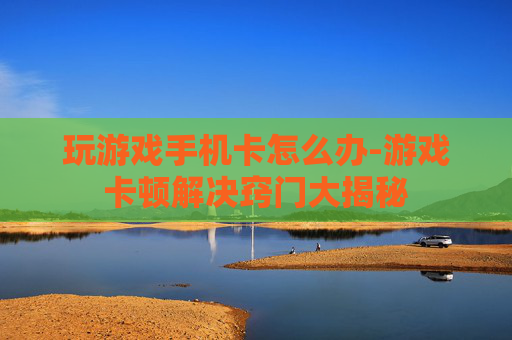 玩游戏手机卡怎么办-游戏卡顿解决窍门大揭秘