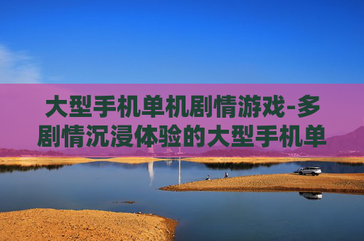 大型手机单机剧情游戏-多剧情沉浸体验的大型手机单机游戏