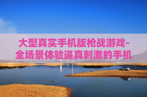 大型真实手机版枪战游戏-全场景体验逼真刺激的手机枪战玩法
