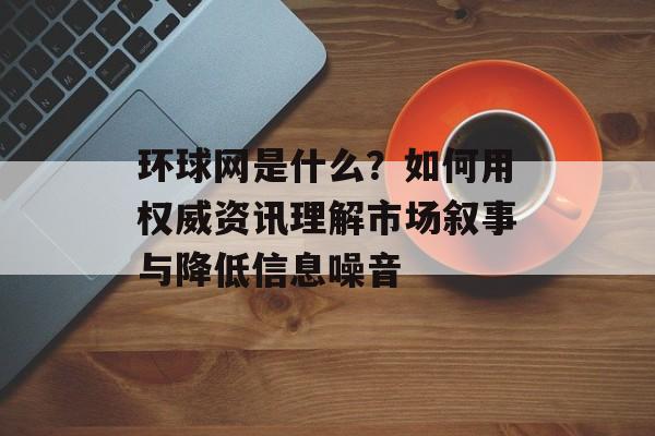 环球网是什么？如何用权威资讯理解市场叙事与降低信息噪音