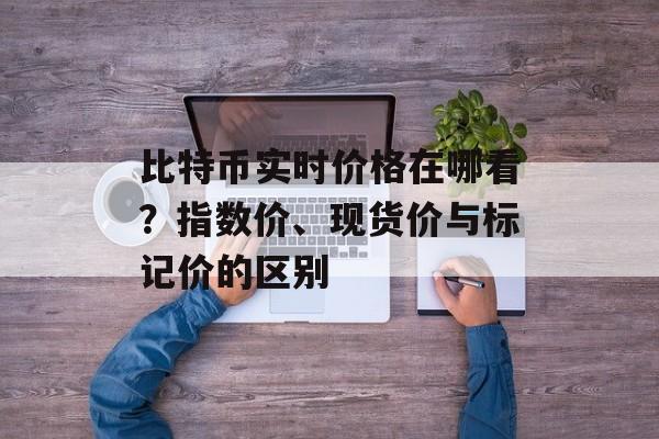 比特币实时价格在哪看？指数价、现货价与标记价的区别