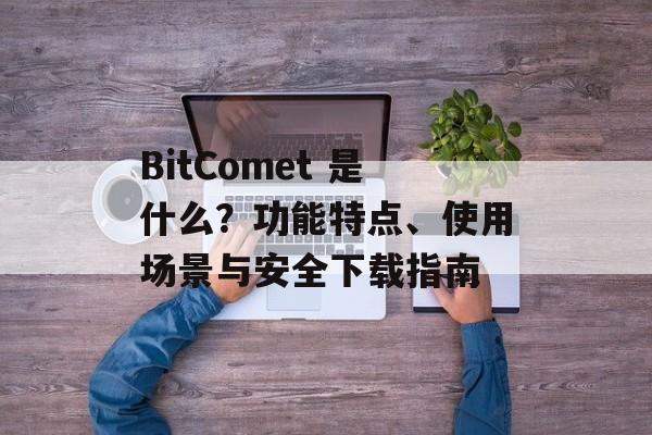BitComet 是什么？功能特点、使用场景与安全下载指南